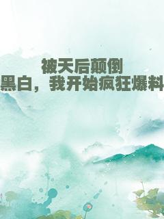 被天后颠倒黑白，我开始疯狂爆料