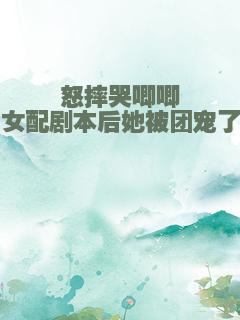 怒摔哭唧唧女配剧本后她被团宠了