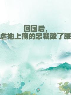 回国后，虐她上瘾的总裁酸了腰