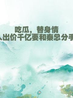 吃瓜，替身情人出价千亿要和秦总分手！