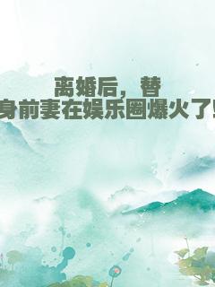 离婚后，替身前妻在娱乐圈爆火了！