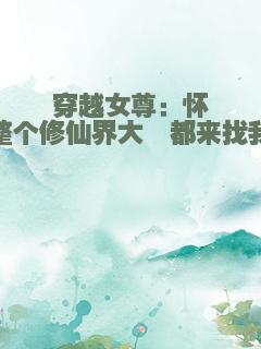 穿越女尊：怀崽后，整个修仙界大佬都来找我负责
