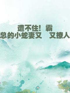 遭不住！霸总的小蛇妻又黏又撩人