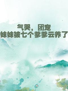 气哭，团宠妹妹被七个爹爹云养了