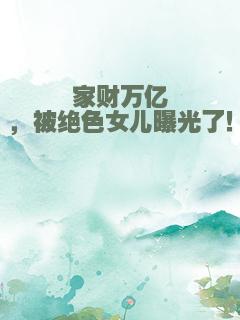 家财万亿，被绝色女儿曝光了！