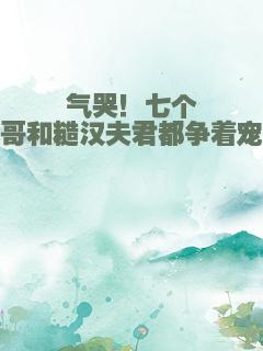 气哭！七个哥哥和糙汉夫君都争着宠我